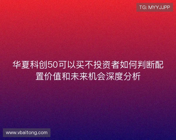 华夏科创50可以买不投资者如何判断配置价值和未来机会深度分析
